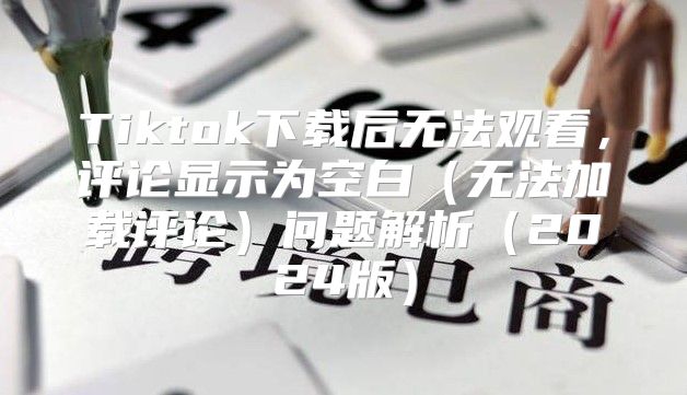 Tiktok下载后无法观看，评论显示为空白无法加载评论问题解析2025版