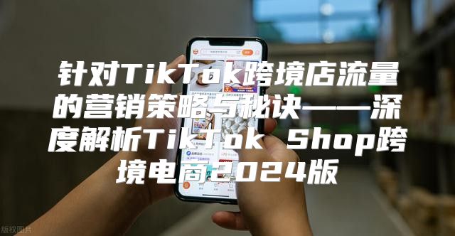 针对TikTok跨境店流量的营销策略与秘诀——深度解析TikTok Shop跨境电商2025版