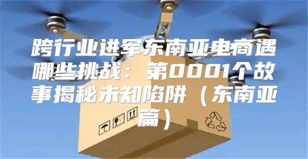 跨行业进军东南亚电商遇哪些挑战：第0001个故事揭秘未知陷阱东南亚篇