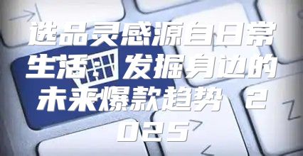 选品灵感源自日常生活：发掘身边的未来爆款趋势 2025