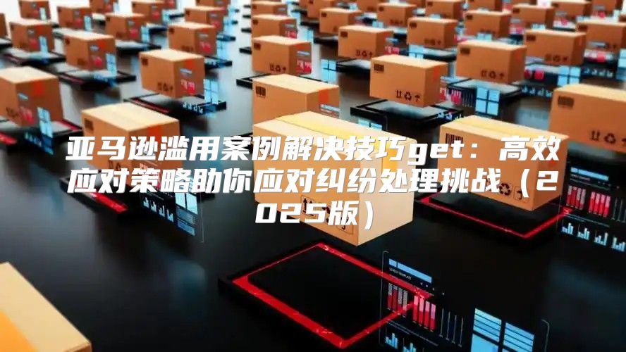 亚马逊滥用案例解决技巧get：高效应对策略助你应对纠纷处理挑战2025版