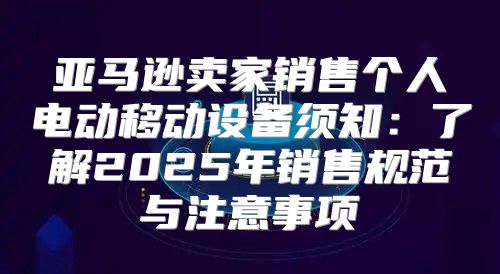 亚马逊卖家销售个人电动移动设备须知：了解2025年销售规范与注意事项