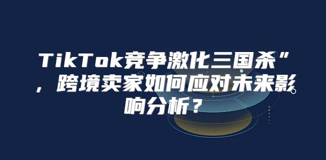 TikTok竞争激化三国杀”，跨境卖家如何应对未来影响分析？
