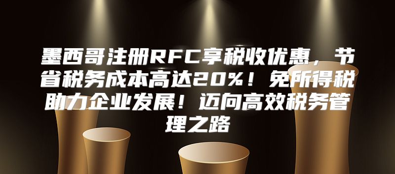 墨西哥注册RFC享税收优惠，节省税务成本高达20%！免所得税助力企业发展！迈向高效税务管理之路