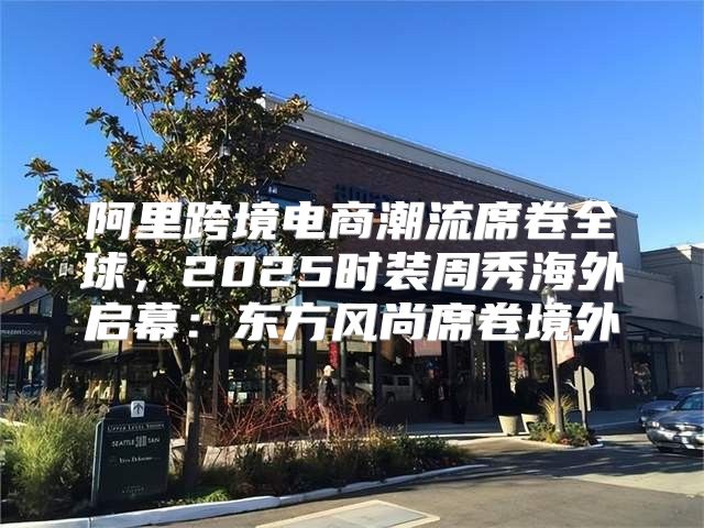 阿里跨境电商潮流席卷全球，2025时装周秀海外启幕：东方风尚席卷境外