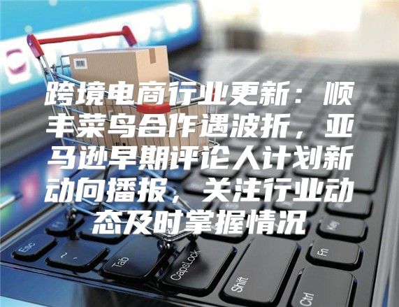 跨境电商行业更新：顺丰菜鸟合作遇波折，亚马逊早期评论人计划新动向播报，关注行业动态及时掌握情况