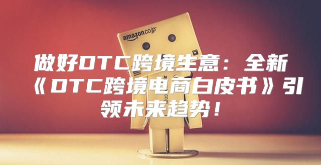 做好DTC跨境生意：全新DTC跨境电商白皮书引领未来趋势！