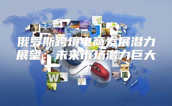 俄罗斯跨境电商发展潜力展望：未来市场潜力巨大！