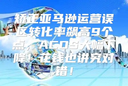 矫正亚马逊运营误区转化率飙高9个点，ACOS大幅下降！花钱也讲究对错！