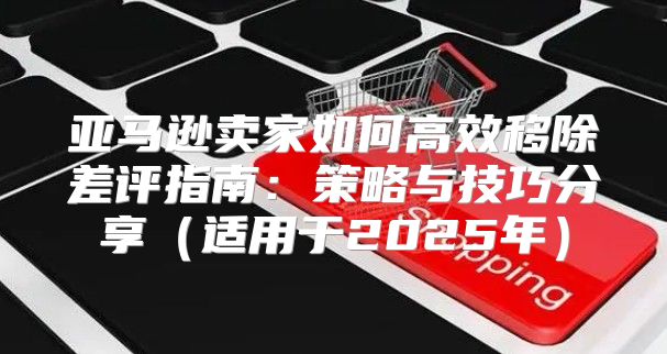 亚马逊卖家如何高效移除差评指南：策略与技巧分享适用于2025年