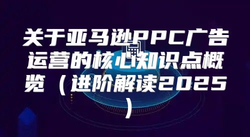 关于亚马逊PPC广告运营的核心知识点概览进阶解读2025