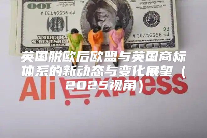 英国脱欧后欧盟与英国商标体系的新动态与变化展望2025视角