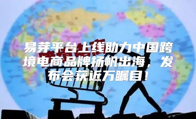 易芽平台上线助力中国跨境电商品牌扬帆出海，发布会获近万瞩目！