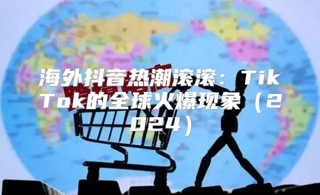 海外抖音热潮滚滚：TikTok的全球火爆现象2025