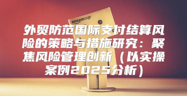 外贸防范国际支付结算风险的策略与措施研究：聚焦风险管理创新以实操案例2025分析