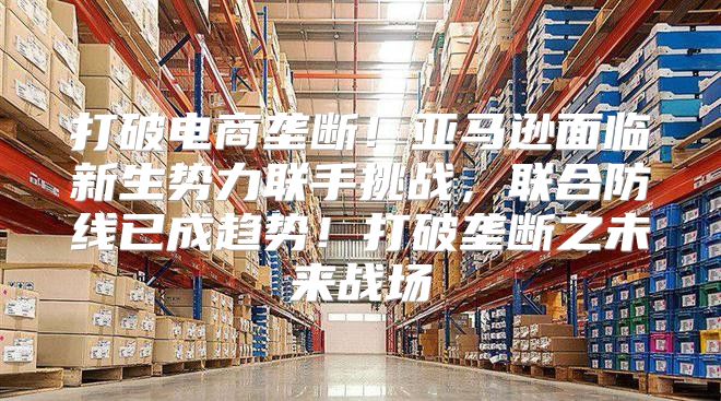 打破电商垄断！亚马逊面临新生势力联手挑战，联合防线已成趋势！打破垄断之未来战场