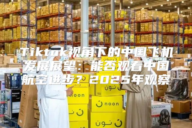 Tiktok视角下的中国飞机发展展望：能否观看中国航空进步？2025年观察