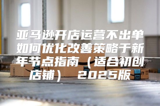 亚马逊开店运营不出单如何优化改善策略于新年节点指南适合初创店铺 2025版