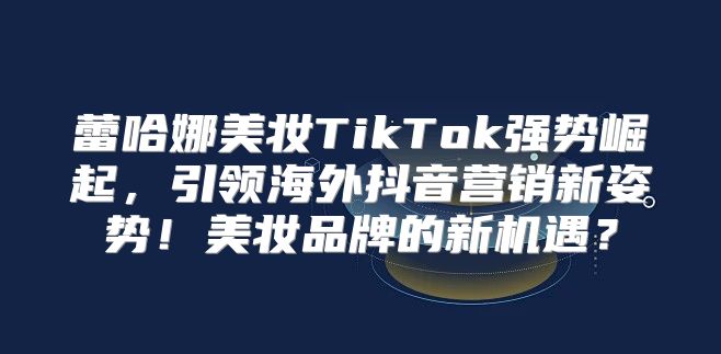 蕾哈娜美妆TikTok强势崛起，引领海外抖音营销新姿势！美妆品牌的新机遇？