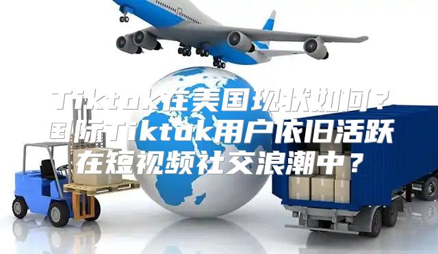 Tiktok在美国现状如何？国际Tiktok用户依旧活跃在短视频社交浪潮中？