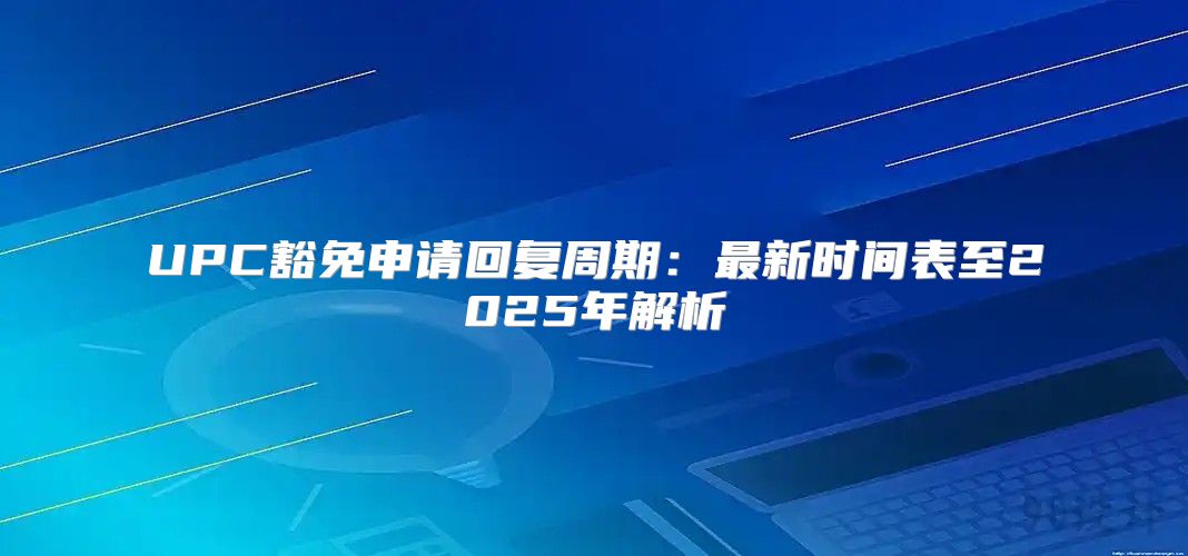 UPC豁免申请回复周期：最新时间表至2025年解析