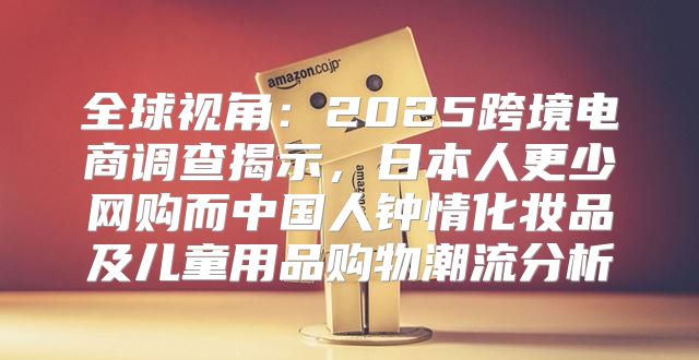 全球视角：2025跨境电商调查揭示，日本人更少网购而中国人钟情化妆品及儿童用品购物潮流分析