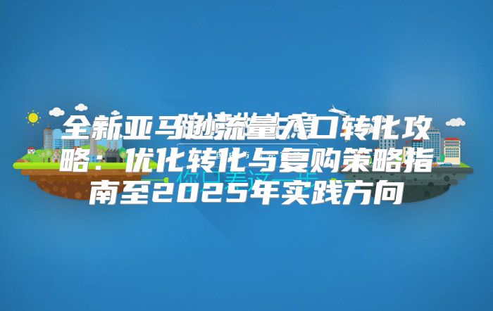 全新亚马逊流量入口转化攻略：优化转化与复购策略指南至2025年实践方向