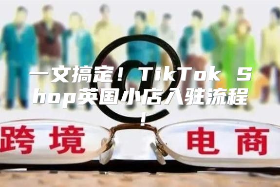 一文搞定！TikTok Shop英国小店入驻流程！