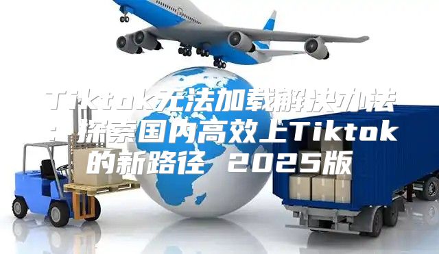 Tiktok无法加载解决办法：探索国内高效上Tiktok的新路径 2025版