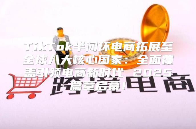 TikTok半闭环电商拓展至全球八大核心国家：全面覆盖引领电商新时代 2025篇章启幕！