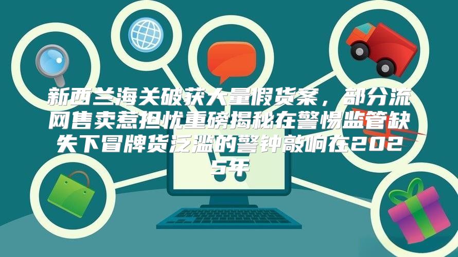 新西兰海关破获大量假货案，部分流网售卖惹担忧重磅揭秘在警惕监管缺失下冒牌货泛滥的警钟敲响在2025年