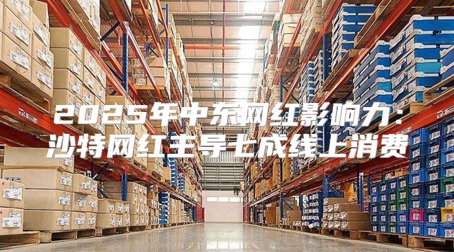 2025年中东网红影响力：沙特网红主导七成线上消费