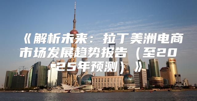 解析未来：拉丁美洲电商市场发展趋势报告至2025年预测