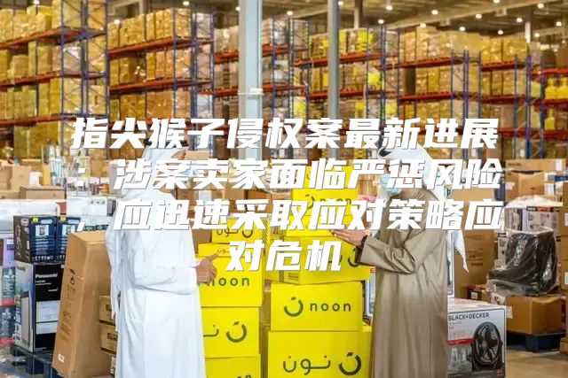 指尖猴子侵权案最新进展：涉案卖家面临严惩风险，应迅速采取应对策略应对危机