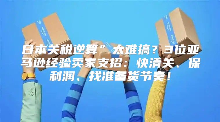 日本关税逆算”太难搞？3位亚马逊经验卖家支招：快清关、保利润、找准备货节奏！