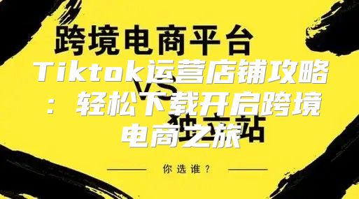 Tiktok运营店铺攻略：轻松下载开启跨境电商之旅