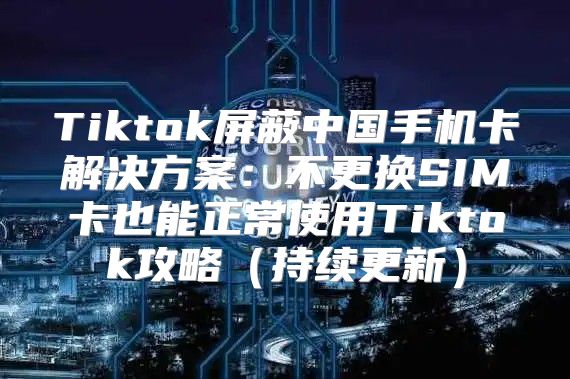 Tiktok屏蔽中国手机卡解决方案：不更换SIM卡也能正常使用Tiktok攻略持续更新
