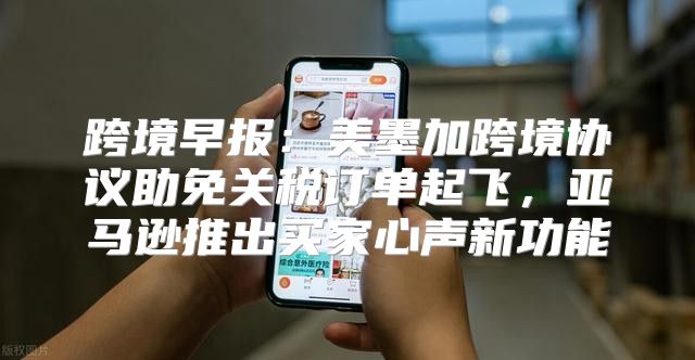 跨境早报：美墨加跨境协议助免关税订单起飞，亚马逊推出买家心声新功能