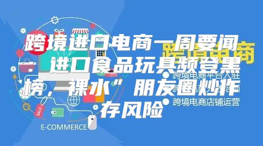 跨境进口电商一周要闻：进口食品玩具频登黑榜，裸水”朋友圈炒作存风险