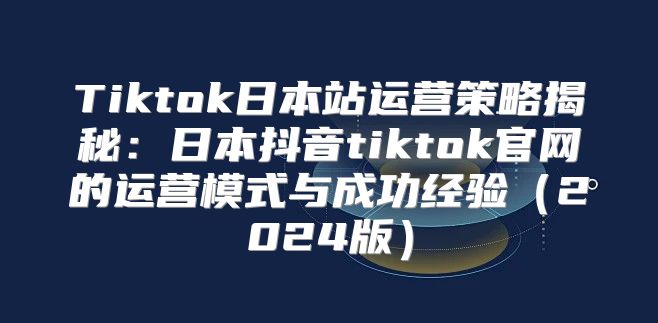 Tiktok日本站运营策略揭秘：日本抖音tiktok官网的运营模式与成功经验2025版