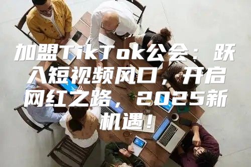 加盟TikTok公会：跃入短视频风口，开启网红之路，2025新机遇！