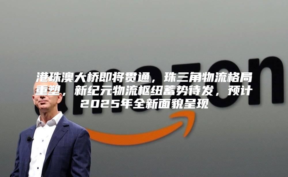 港珠澳大桥即将贯通，珠三角物流格局重塑，新纪元物流枢纽蓄势待发，预计2025年全新面貌呈现