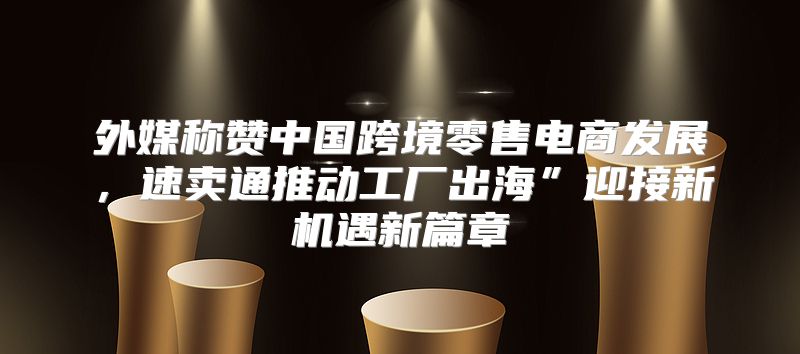 外媒称赞中国跨境零售电商发展，速卖通推动工厂出海”迎接新机遇新篇章