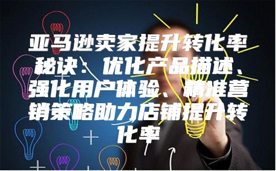亚马逊卖家提升转化率秘诀：优化产品描述、强化用户体验、精准营销策略助力店铺提升转化率