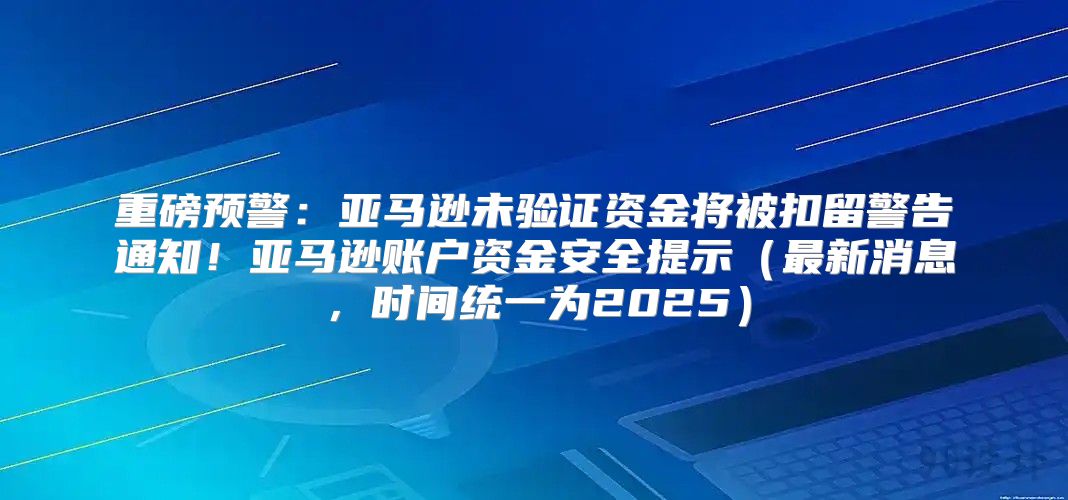 重磅预警：亚马逊未验证资金将被扣留警告通知！亚马逊账户资金安全提示最新消息，时间统一为2025