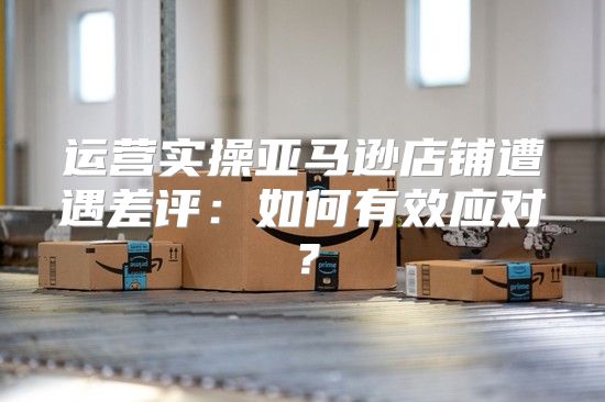 运营实操亚马逊店铺遭遇差评：如何有效应对？