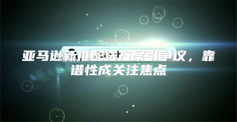 亚马逊新推配送方案引争议，靠谱性成关注焦点