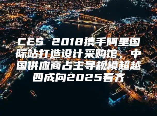 CES 2018携手阿里国际站打造设计采购馆，中国供应商占主导规模超越四成向2025看齐