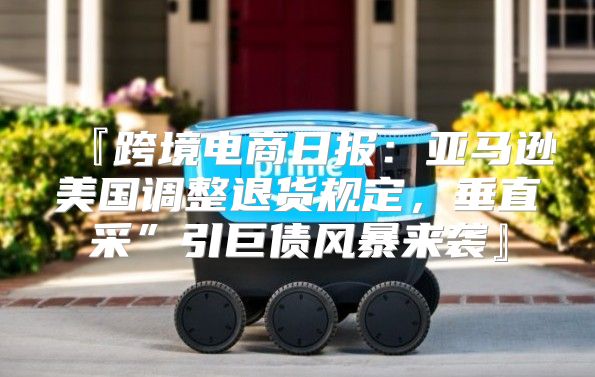 『跨境电商日报：亚马逊美国调整退货规定，垂直采”引巨债风暴来袭』