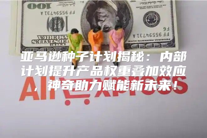 亚马逊种子计划揭秘：内部计划提升产品权重叠加效应，神奇助力赋能新未来！
